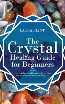 The Crystal Healing Guide for Beginners: Learn the Power and Rituals to Clean Clear and Activate Your Heart Mind and Soul