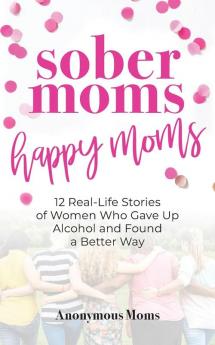 Sober Moms Happy Moms: 12 Real-Life Stories of Women Who Gave Up Alcohol and Found a Better Way