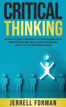 Critical Thinking: An Essential Guide to Improving Your Decision-Making Skills and Problem-Solving Abilities along with Avoiding Logical Fallacies and Cognitive Biases