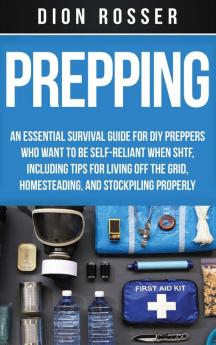 Prepping: An Essential Survival Guide for DIY Preppers Who Want to Be Self-Reliant When SHTF Including Tips for Living Off the Grid Homesteading and Stockpiling Properly