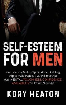 Self-Esteem for Men: An Essential Self-Help Guide to Building Alpha Male Habits that will Improve Your Mental Toughness Confidence and Ability to Attract Women