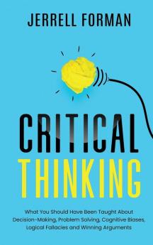 Critical Thinking: What You Should Have Been Taught About Decision-Making Problem Solving Cognitive Biases Logical Fallacies and Winning Arguments