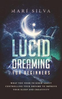 Lucid Dreaming for Beginners: What You Need to Know About Controlling Your Dreams to Improve Your Sleep and Creativity