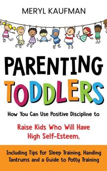 Parenting Toddlers: How You Can Use Positive Discipline to Raise Kids Who Will Have High Self-Esteem Including Tips for Sleep Training Handing Tantrums and a Guide to Potty Training