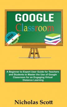 Google Classroom 2020 and Beyond: A Beginner to Expert User Guide for Teachers and Students to Master the Use of Google Classroom for an Engaging ... Learning...With Graphical Illustrations