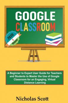 Google Classroom 2020 and Beyond: A Beginner to Expert User Guide for Teachers and Students to Master the Use of Google Classroom for an Engaging ... Learning...With Graphical Illustrations