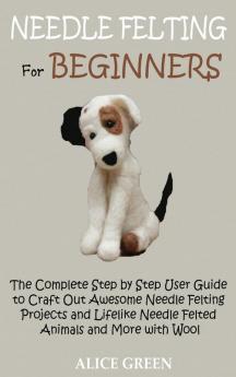 Needle Felting for Beginners: The Complete Step by Step User Guide to Craft Out Awesome Needle Felting Projects and Lifelike Needle Felted Animals and More with Wool