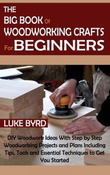 The Big Book of Woodworking Crafts for Beginners: DIY Woodwork Ideas With Step by Step Woodworking Projects and Plans Including Tips Tools and Essential Techniques to Get You Started