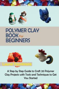 Polymer Clay Book for Beginners: A Step by Step Guide to Craft 20 Polymer Clay Projects with Tools and Techniques to Get You Started