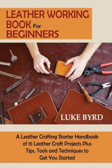 Leather Working Book for Beginners: A Leather Crafting Starter Handbook of 15 Leather Craft Projects Plus Tips Tools and Techniques to Get You Started