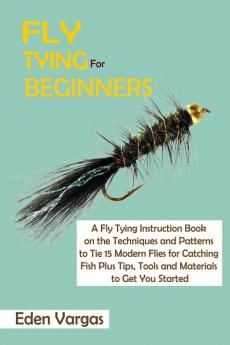 Fly Tying for Beginners: A Fly Tying Instruction Book on the Techniques and Patterns to Tie 15 Modern Flies for Catching Fish Plus Tips Tools and Materials to Get You Started