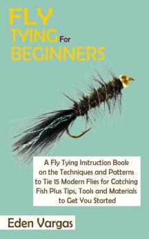 Fly Tying for Beginners: A Fly Tying Instruction Book on the Techniques and Patterns to Tie 15 Modern Flies for Catching Fish Plus Tips Tools and Materials to Get You Started