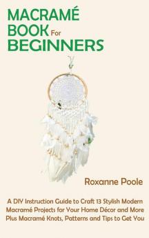 Macramé Book for Beginners: A DIY Instruction Guide to Craft 13 Stylish Modern Macramé Projects for Your Home Décor and More Plus Macramé Knots Patterns and Tips to Get You Started