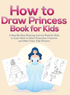 How to Draw Princess Books for Kids: A Step-By-Step Drawing Activity Book for Kids to Learn How to Draw Princesses Unicorns and Other Fairy Tale Pictures