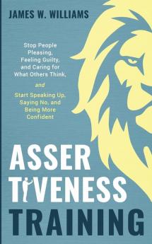 Assertiveness Training: Stop People Pleasing Feeling Guilty and Caring for What Others Think and Start Speaking Up Saying No and Being More Confident (Practical Emotional Intelligence)