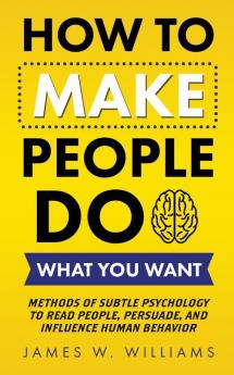 How to Make People Do What You Want: Methods of Subtle Psychology to Read People Persuade and Influence Human Behavior