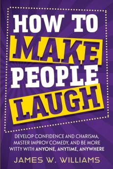 How to Make People Laugh: Develop Confidence and Charisma Master Improv Comedy and Be More Witty with Anyone Anytime Anywhere: 3 (Communication Skills Training)