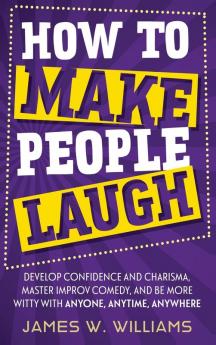 How to Make People Laugh: Develop Confidence and Charisma Master Improv Comedy and Be More Witty with Anyone Anytime Anywhere: 3 (Communication Skills Training)