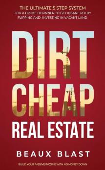 Dirt Cheap Real Estate: The Ultimate 5 Step System for a Broke Beginner to get INSANE ROI by Flipping and Investing in Vacant Land Build your Passive Income with No Money Down