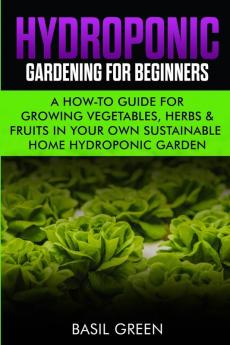 Hydroponic Gardening For Beginners: A How to Guide For Growing Vegetables Herbs & Fruits in Your Own Self Sustainable Home Hydroponic Garden