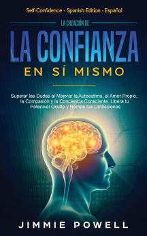 La Creación de la Confianza en Sí Mismo: Superar las Dudas al Mejorar la Autoestima el Amor Propio la Compasión y la Conciencia Consciente. Libera tu Potencial Oculto y Rompe tus Limitaciones