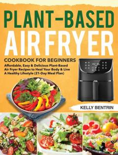 Plant-Based Air Fryer Cookbook for Beginners: Affordable Easy & Delicious Plant-Based Air Fryer Recipes to Heal Your Body & Live A Healthy Lifestyle (21-Day Meal Plan)