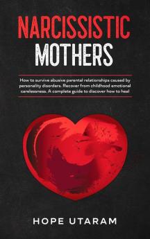 Narcissistic Mothers: How to Survive Abusive Parental Relationships Caused by Personality Disorders. Recover from Childhood Emotional Carelessness. a Complete Guide to Discover How to Heal Hope Utaram