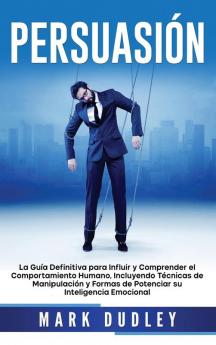 Persuasión: La guía definitiva para influir y comprender el comportamiento humano incluyendo técnicas de manipulación y formas de potenciar su inteligencia emocional