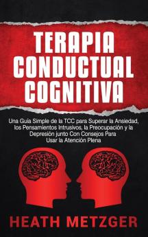 Terapia Conductual Cognitiva: Una Guía Simple de la TCC para Superar la Ansiedad los Pensamientos Intrusivos la Preocupación y la Depresión junto Con Consejos Para Usar la Atención Plena