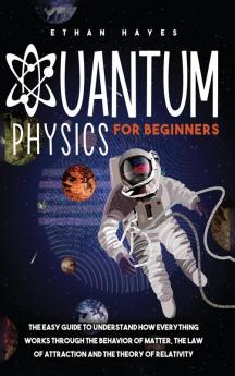 Quantum Physics for Beginners: The Easy Guide to Understand how Everything Works through the Behavior of Matter the Law of Attraction and the Theory of Relativity