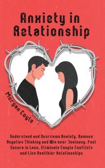 Anxiety in Relationship: Understand and Overcome Anxiety Remove Negative Thinking and Win over Jealousy. Feel Secure in Love Eliminate Couple Conflicts and Live Healthier Relationships