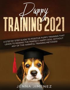 Puppy Training 2021: A Step By Step Guide to Positive Puppy Training That Leads to Raising the Perfect Happy Dog Without Any of the Harmful Training Methods!