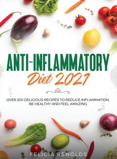 Anti-Inflammatory Diet 2021: Over 100 Delicious Recipes To Reduce Inflammation Be Healthy And Feel Amazing