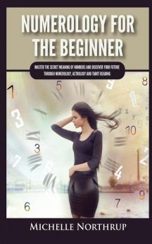 Numerology For The Beginner: Master the Secret Meaning of Numbers and Discover Your Future through Numerology Astrology and Tarot Reading