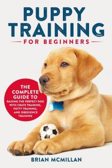 Puppy Training for Beginners: The Complete Guide to Raising the Perfect Dog with Crate Training Potty Training and Obedience Training