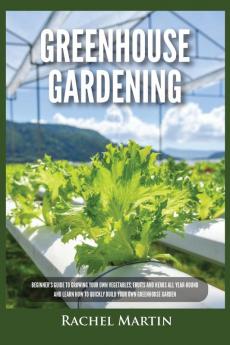 Greenhouse Gardening: Beginner's Guide to Growing Your Own Vegetables Fruits and Herbs All Year-Round and Learn How to Quickly Build Your Own Greenhouse Garden