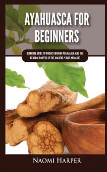 Ayahuasca For Beginners: Ultimate Guide to Understanding Ayahuasca and the Healing Powers of the Ancient Plant Medicine