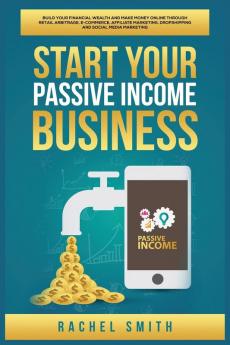 Start Your Passive Income Business: Build Your Financial Wealth and Make Money Online through Retail Arbitrage E-Commerce Affiliate Marketing Dropshipping and Social Media Marketing