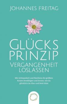 Glucksprinzip - Vergangenheit loslassen: Mit Achtsamkeit und Resilienz die größten Krisen bewältigen und lernen wie du glücklich im Hier und Jetzt lebst