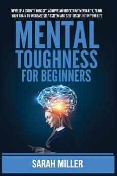 Mental Toughness for Beginners: Develop a Growth Mindset Achieve an Unbeatable Mentality Train Your Brain to Increase Self-Esteem and Self-Discipline in Your Life