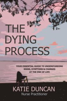 The Dying Process: Your Essential Guide To Understanding Signs Symptoms & Changes At The End Of Life