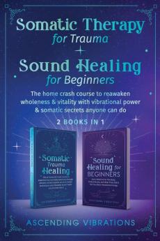 Somatic Therapy for Trauma & Sound Healing for Beginners: (2 books in 1) The Home Crash Course to Reawaken Wholeness & Vitality With Vibrational Power & Somatic Secrets Anyone Can Do