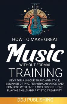 HOW TO MAKE GREAT MUSIC WITHOUT FORMAL TRAINING. Keys for a Unique Sound and Style Beginner or Pro. Perform Arrange and Compose with Fast Easy Lessons. Hone Playing Skills and Artistic Creativity