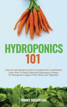 Hydroponics 101: The Easy Beginner's Guide to Hydroponic Gardening. Learn How To Build a Backyard Hydroponics System for Homegrown Organic Fruit Herbs and Vegetables