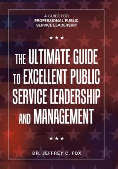 The Ultimate Guide to Excellent Public Service Leadership and Management: A Guide for Professional Public Service Leadership