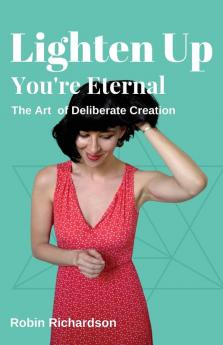 Lighten Up You're Eternal: A Compassionate Guide to Deliberate Creation