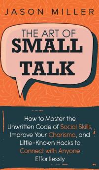 The Art of Small Talk: How to Master the Unwritten Code of Social Skills Improve Your Charisma and LittleKnown Hacks to Connect with Anyone Effortlessly