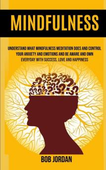 Mindfulness: Understand What Mindfulness Meditation Does And Control Your Anxiety And Emotions And Be Aware And Own Everyday With Success Love And Happiness