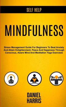 Self Help: Mindfulness: Stress Management Guide for Beginners to Beat Anxiety and Attain Enlightenment Peace and Happiness Through Conscious Aware Mind and Meditation Yoga Exercises