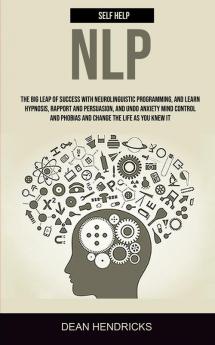 Self Help NLP: Take the Big Leap of Success With Neurolinguistic Programming and Learn Hypnosis Rapport and Persuasion and Undo Anxiety Mind Control and Phobias and Change the Life as You Knew It